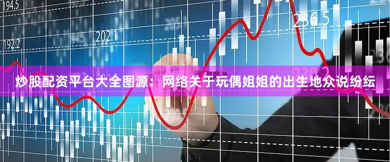 炒股配资平台大全图源：网络关于玩偶姐姐的出生地众说纷纭