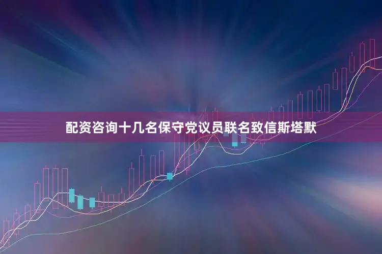 配资咨询十几名保守党议员联名致信斯塔默