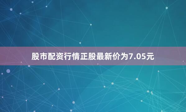 股市配资行情正股最新价为7.05元