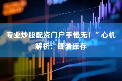 专业炒股配资门户手慢无！”心机解析：既清库存