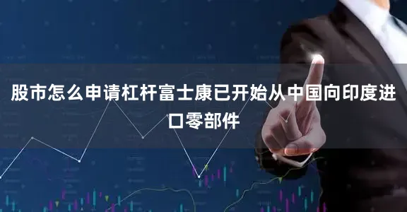 股市怎么申请杠杆富士康已开始从中国向印度进口零部件