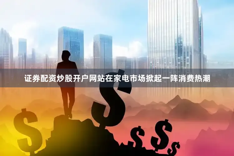 证券配资炒股开户网站在家电市场掀起一阵消费热潮