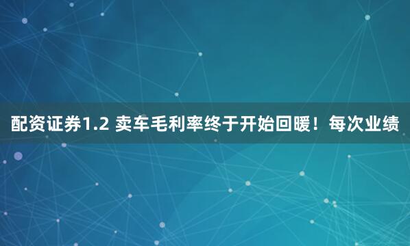 配资证券1.2 卖车毛利率终于开始回暖！每次业绩