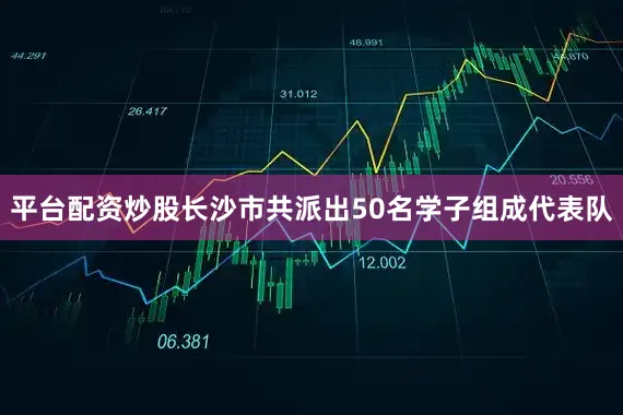 平台配资炒股长沙市共派出50名学子组成代表队