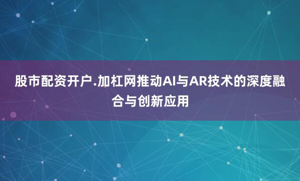 股市配资开户.加杠网推动AI与AR技术的深度融合与创新应用