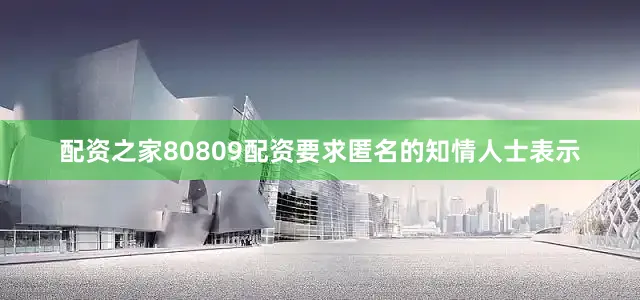 配资之家80809配资　　要求匿名的知情人士表示