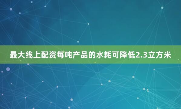 最大线上配资每吨产品的水耗可降低2.3立方米