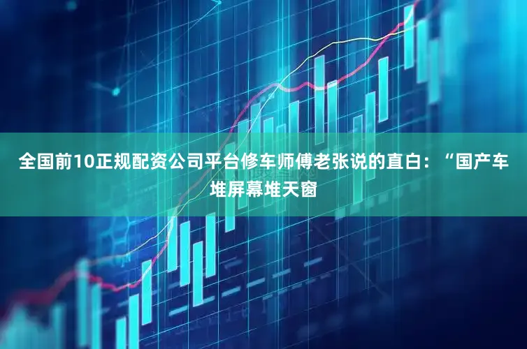 全国前10正规配资公司平台修车师傅老张说的直白：“国产车堆屏幕堆天窗