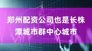 郑州配资公司也是长株潭城市群中心城市