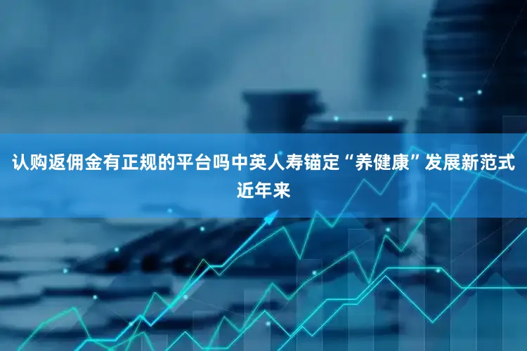 认购返佣金有正规的平台吗中英人寿锚定“养健康”发展新范式近年来